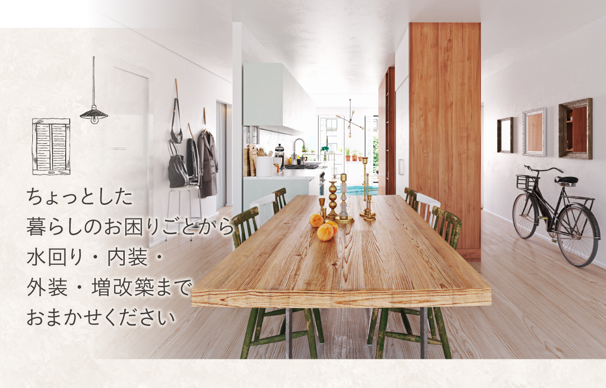 ちょっとした-暮らしのお困りごとから-水回り・内装・-外装・増改築まで-おまかせください ちょっとした-暮らしのお困りごとから-水回り・内装・-外装・増改築まで-おまかせください